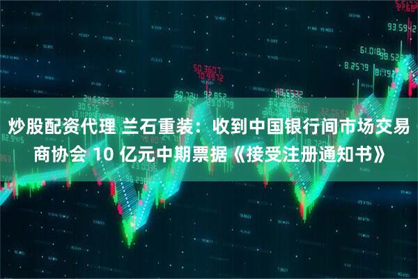 炒股配资代理 兰石重装：收到中国银行间市场交易商协会 10 亿元中期票据《接受注册通知书》