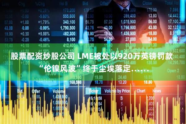 股票配资炒股公司 LME被处以920万英镑罚款 “伦镍风波”终于尘埃落定……