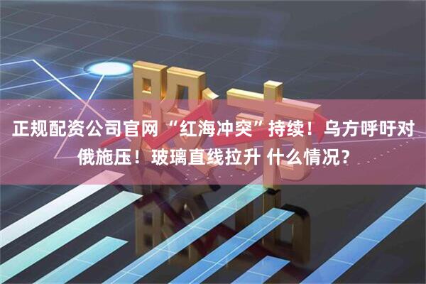 正规配资公司官网 “红海冲突”持续！乌方呼吁对俄施压！玻璃直线拉升 什么情况？