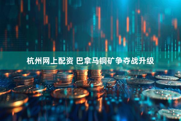 杭州网上配资 巴拿马铜矿争夺战升级