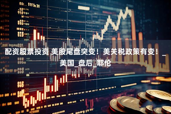 配资股票投资 美股尾盘突变！美关税政策有变！_美国_盘后_耶伦