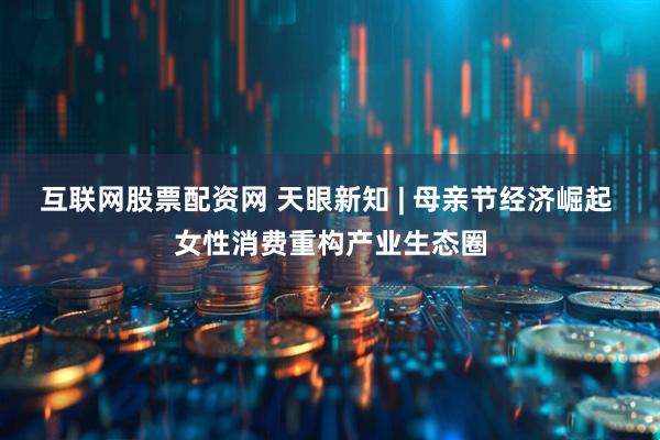 互联网股票配资网 天眼新知 | 母亲节经济崛起 女性消费重构产业生态圈