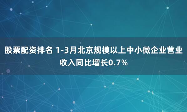 股票配资排名 1-3月北京规模以上中小微企业营业收入同比增长0.7%