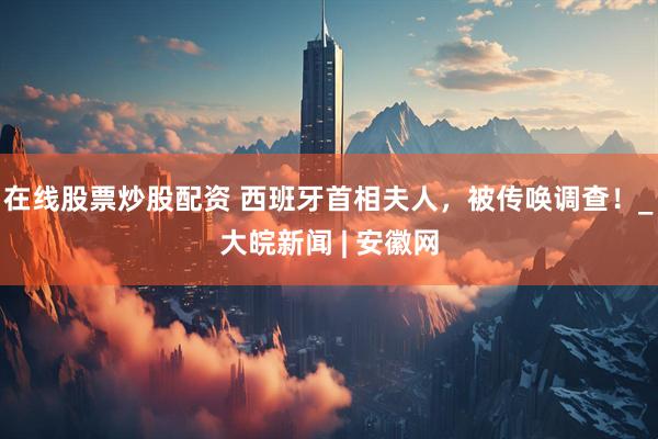 在线股票炒股配资 西班牙首相夫人，被传唤调查！_大皖新闻 | 安徽网