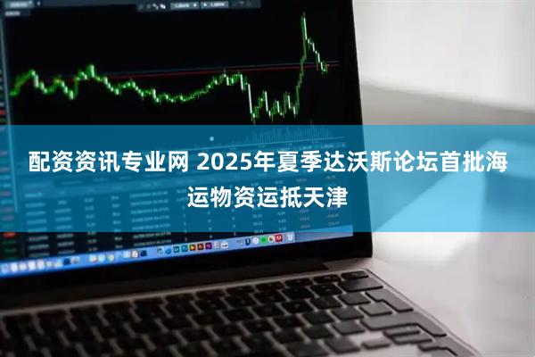 配资资讯专业网 2025年夏季达沃斯论坛首批海运物资运抵天津