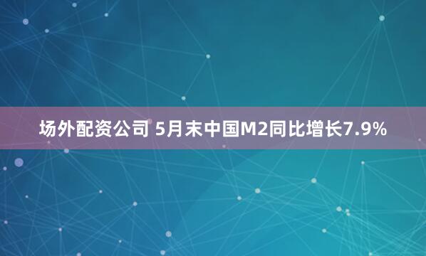 场外配资公司 5月末中国M2同比增长7.9%
